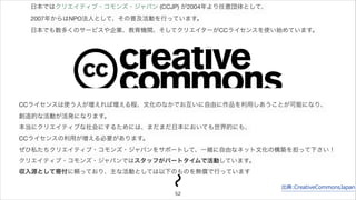 日本ではクリエイティブ・コモンズ・ジャパン (CCJP) が2004年より任意団体として、 
2007年からはNPO法人として、その普及活動を行っています。 
日本でも数多くのサービスや企業、教育機関、そしてクリエイターがCCライセンスを使い始めています。 
CCライセンスは使う人が増えれば増える程、文化のなかでお互いに自由に作品を利用しあうことが可能になり、 
創造的な活動が活発になります。 
本当にクリエイティブな社会にするためには、まだまだ日本においても世界的にも、 
CCライセンスの利用が増える必要があります。 
ぜひ私たちクリエイティブ・コモンズ・ジャパンをサポートして、一緒に自由なネット文化の構築を担って下さい！ 
クリエイティブ・コモンズ・ジャパンではスタッフがパートタイムで活動しています。 
収入源として寄付に頼っており、主な活動としては以下のものを無償で行っています 
出典:CreativeCommonsJapan 
52 
 