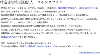 特定非営利活動法人　コモンスフィア 
クリエイティブ・コモンズ・ジャパン（CCJP）（活動⺟母体：特定⾮非営利利活動法⼈人 コモンスフィア）は、 
⽇日本でクリエイティブ・コモンズ・ライセンスの普及を⾏行行っています。 
2003年年に国際⼤大学GLOCOMをホストとして準備会を発⾜足し、⽇日本語版ライセンスの整備をし、 
2004年年3⽉月に⽶米国に次いで世界で2番⽬目にクリエイティブ・コモンズ・ライセンスをリリースしました。 
2006年年3⽉月には、NPOとして独⽴立立した活動を開始し、 
2007年年7⽉月25⽇日に東京都の認可をうけ特定⾮非営利利活動法⼈人（NPO法⼈人）となりました。 
その後、2013年年2⽉月に、⽶米国クリエイティブ・コモンズ本部の組織名称ポリシーの変更更に伴って、 
活動⺟母体となるNPO法⼈人名をクリエイティブ・コモンズ・ジャパンからコモンスフィアに変更更しました。 
組織の沿⾰革もあわせてご覧ください。 
現在、CCJPはボランティアの活動で⽀支えられています。 
CCJPの主な活動は、理理事及び事務局スタッフと学⽣生インターンを中⼼心に⾏行行われています。 
53 
出典:CreativeCommonsJapan 
 