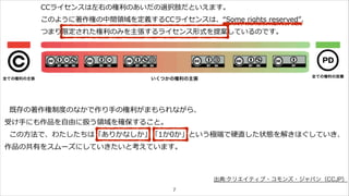 CCライセンスは左右の権利利のあいだの選択肢だといえます。 
このように著作権の中間領領域を定義するCCライセンスは、“Some rights reserved”、 
つまり限定された権利利のみを主張するライセンス形式を提案しているのです。 
全ての権利の主張いくつかの権利の主張全ての権利の放棄 
既存の著作権制度度のなかで作り⼿手の権利利がまもられながら、 
受け⼿手にも作品を⾃自由に扱う領領域を確保すること。 
この⽅方法で、わたしたちは「ありかなしか」「1か0か」という極端で硬直した状態を解きほぐしていき、 
作品の共有をスムーズにしていきたいと考えています。 
7 
出典:クリエイティブ・コモンズ・ジャパン（CCJP） 
 