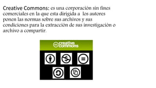 Creative Commons: es una corporación sin fines
comerciales en la que esta dirigida a los autores
ponen las normas sobre sus archivos y sus
condiciones para la extracción de sus investigación o
archivo a compartir.
 