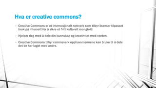 Hva er creative commons?
• Creative Commons er et internasjonalt nettverk som tilbyr lisenser tilpasset
bruk på internett for å sikre et fritt kulturelt mangfold.
• Hjelper deg med å dele din kunnskap og kreativitet med verden.
• Creative Commons tilbyr rammeverk opphavsmennene kan bruke til å dele
det de har laget med andre.
 