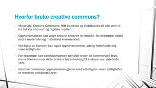 Hvorfor bruke creative commons?
• Materiale, Creative Commons, fritt kopieres og distribueres til alle som vil
ha det via internett og digitale medier.
• Opphavsmannen kan velge enkelte kriterier for bruken, for eksempel andre
endre materialet og materialet kommersielt.
• Ved hjelp av lisensen kan også opphavsmannen tydelig forbeholde seg
visse rettigheter.
• For eksempel kan opphavsmannen beholde retten til kommersiell bruk,
mens ikke-kommersielle brukere får anledning til å skape nye, avledede
verk.
• Creative Commons oppsummeres gjerne med setningen: «noen rettigheter
er reservert rettighetshaver».
 