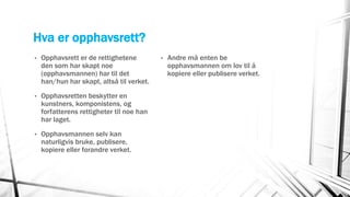 Hva er opphavsrett?
• Opphavsrett er de rettighetene
den som har skapt noe
(opphavsmannen) har til det
han/hun har skapt, altså til verket.
• Opphavsretten beskytter en
kunstners, komponistens, og
forfatterens rettigheter til noe han
har laget.
• Opphavsmannen selv kan
naturligvis bruke, publisere,
kopiere eller forandre verket.
• Andre må enten be
opphavsmannen om lov til å
kopiere eller publisere verket.
 