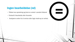 Ingen bearbeidelse (nd)
• Tillater kun spredning og bruk av verket i uendret tilstand
• Forbudt å bearbeide eller forandre
• Avskjærer andre fra å remixe eller lage mash-up av verket.
 