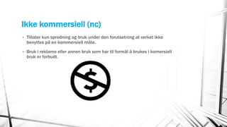 Ikke kommersiell (nc)
• Tillater kun spredning og bruk under den forutsetning at verket ikke
benyttes på en kommersiell måte.
• Bruk i reklame eller annen bruk som har til formål å brukes i komersiell
bruk er forbudt.
 