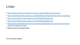Linker
• http://delrett.no/ressurser/creative-commons-del-p%C3%A5-tvers-av-grenser
• https://nicodemuskh.files.wordpress.com/2014/05/skjermbilde-2014-05-12-kl-11-06-28.png
• https://yaminadotcom.files.wordpress.com/2013/02/oppgave2.jpg
• https://yaminadotcom.files.wordpress.com/2013/02/oppgave2.jpg
• https://www.copyrightsworld.com/wp-content/uploads/google-one-ups-bing-with-creative-
commons-image-search.jpg
• Medier og kommunikasjon boka
-Erica mollestas støylen
 