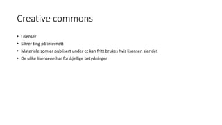 Creative commons
• Lisenser
• Sikrer ting på internett
• Materiale som er publisert under cc kan fritt brukes hvis lisensen sier det
• De ulike lisensene har forskjellige betydninger
 