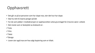 Opphavsrett
• Det går ut på at personen som har skapt noe, eier det hun har skapt.
• Skal ha rett til å tjene penger på det
• For de som jobber i mediabransjen er opphavsretten selve grunnlaget for å kunne være i arbeid.
• Det meste som er beskyttet av åndsverk er:
Foto
Film
Tekst
Design
• Loven sier også noe om hva salgs kopiering som er tillatt.
 