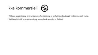 Ikke kommersiell
• Tillater spredning og bruk under den forutsetning at verket ikke brukes på en kommersiell måte.
• Reklameformål, ervervsmessig og annen bruk som det er forbudt
 