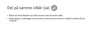 Del på samme vilkår (sa)
• Påbud om at bearbeidelse av verket kun kan spres på samme vilkår.
• Verket skal kun underlegges samme vilkår som det eller de verk de er avledet fra kalles ofte for
‘’Copyleft’’
 