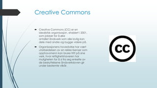 Creative Commons
 Creative Commons (CC) er en
idealistisk organisasjon, etablert i 2001,
som jobber for å øke
antallet åndsverk som alle lovlig kan
dele med andre og bygge videre på.
 Organisasjonens hovedvirke har vært
utarbeidelsen av en rekke lisenser som
opphavsmenn kan bruke fritt på sine
verk, hvor rettighetshaveren har
muligheten for å si fra seg enkelte av
de beskyttelsene åndsverksloven gir
under bestemte vilkår.
 
