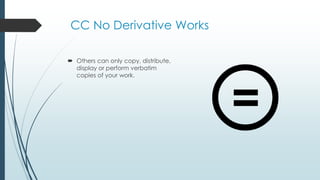 CC No Derivative Works
 Others can only copy, distribute,
display or perform verbatim
copies of your work.
 