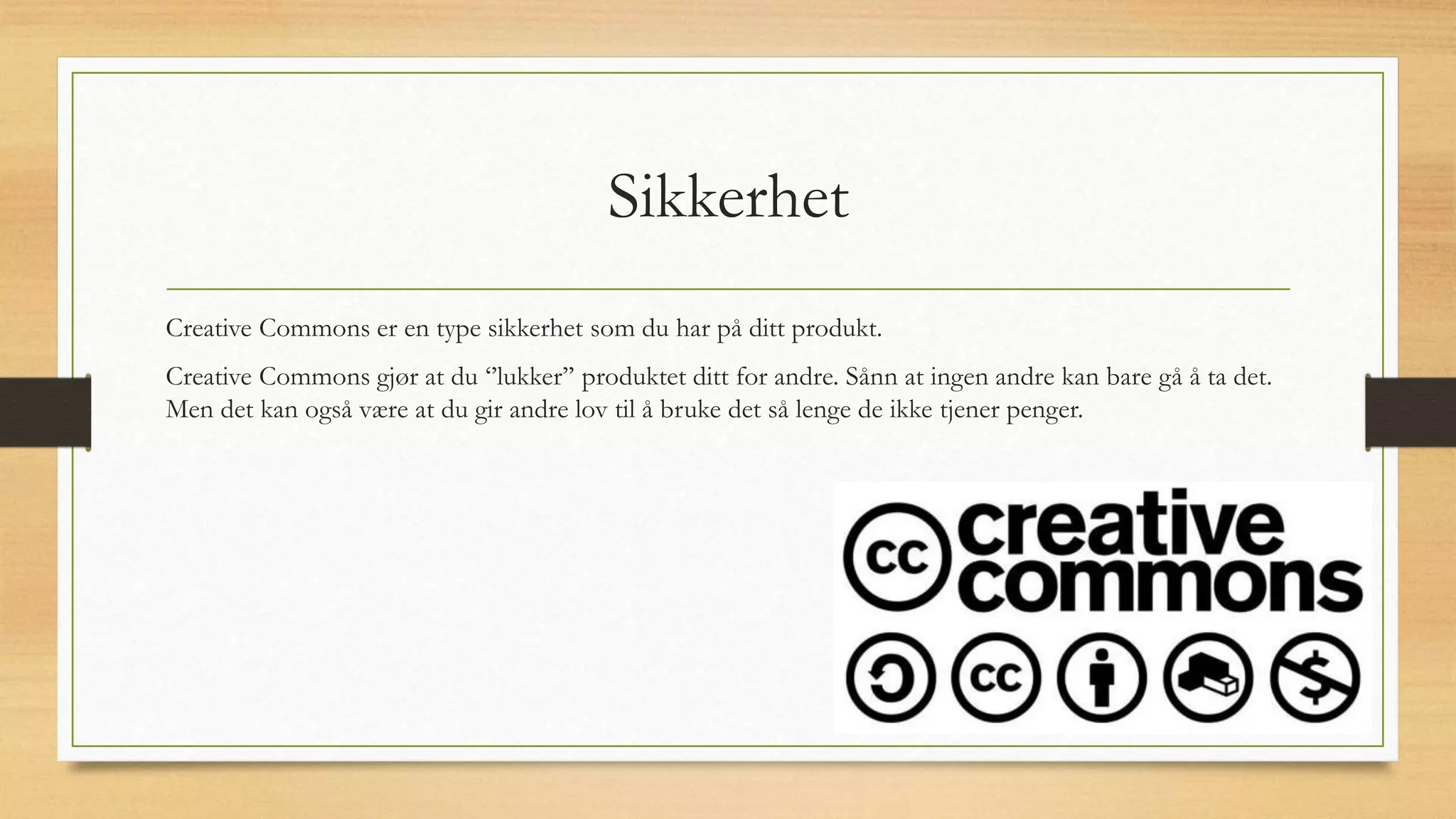 Sikkerhet
Creative Commons er en type sikkerhet som du har på ditt produkt.
Creative Commons gjør at du ‘’lukker’’ produktet ditt for andre. Sånn at ingen andre kan bare gå å ta det.
Men det kan også være at du gir andre lov til å bruke det så lenge de ikke tjener penger.
 