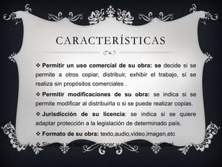 CARACTERÍSTICAS
 Permitir un uso comercial de su obra: se decide si se
permite a otros copiar, distribuir, exhibir el trabajo, sí se
realiza sin propósitos comerciales .
 Permitir modificaciones de su obra: se indica si se
permite modificar al distribuirla o si se puede realizar copias.
 Jurisdicción de su licencia: se indica si se quiere
adaptar protección a la legislación de determinado país.
 Formato de su obra: texto,audio,video,imagen,etc
 Siempre se debe reconocer y citar al autor original.
 