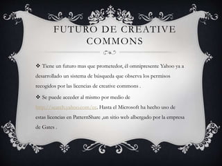 FUTURO DE CREATIVE
COMMONS
 Tiene un futuro mas que prometedor, él omnipresente Yahoo ya a
desarrollado un sistema de búsqueda que observa los permisos
recogidos por las licencias de creative commons .
 Se puede acceder al mismo por medio de
http://search.yahoo.com/cc. Hasta el Microsoft ha hecho uso de
estas licencias en PatternShare ,un sitio web albergado por la empresa
de Gates .
 