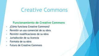 Creative Commons
Funcionamiento de Creative Commons
 ¿Cómo funciona Creative Commons?
 Permitir un uso comercial de su obra
 Permitir modificaciones de su obra
 Jurisdicción de su licencia
 Formato de su obra
 Futuro de Creative Commons
 