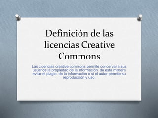 Definición de las
licencias Creative
Commons
Las Licencias creative commons permite concervar a sus
usuarios la propiedad de la información de esta manera
evitar el plagio de la información o si el autor permite su
reproducción y uso.
 