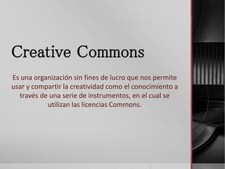 Creative Commons
Es una organización sin fines de lucro que nos permite
usar y compartir la creatividad como el conocimiento a
través de una serie de instrumentos, en el cual se
utilizan las licencias Commons.
 