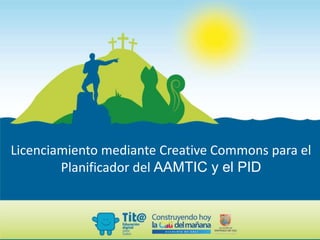 Licenciamiento mediante Creative Commons para el
Planificador del AAMTIC y el PID
 