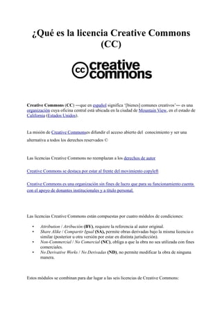 ¿Qué es la licencia Creative Commons
(CC)
Creative Commons (CC) ―que en español significa ‘[bienes] comunes creativos’― es una
organización cuya oficina central está ubicada en la ciudad de Mountain View, en el estado de
California (Estados Unidos).
La misión de Creative Commonses difundir el acceso abierto del conocimiento y ser una
alternativa a todos los derechos reservados ©
Las licencias Creative Commons no reemplazan a los derechos de autor
Creative Commons se destaca por estar al frente del movimiento copyleft
Creative Commons es una organización sin fines de lucro que para su funcionamiento cuenta
con el apoyo de donantes institucionales y a título personal.
Las licencias Creative Commons están compuestas por cuatro módulos de condiciones:
• Attribution / Atribución (BY), requiere la referencia al autor original.
• Share Alike / Compartir Igual (SA), permite obras derivadas bajo la misma licencia o
similar (posterior u otra versión por estar en distinta jurisdicción).
• Non-Commercial / No Comercial (NC), obliga a que la obra no sea utilizada con fines
comerciales.
• No Derivative Works / No Derivadas (ND), no permite modificar la obra de ninguna
manera.
Estos módulos se combinan para dar lugar a las seis licencias de Creative Commons:
 