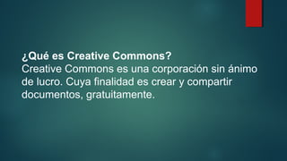 ¿Qué es Creative Commons?
Creative Commons es una corporación sin ánimo
de lucro. Cuya finalidad es crear y compartir
documentos, gratuitamente.
 