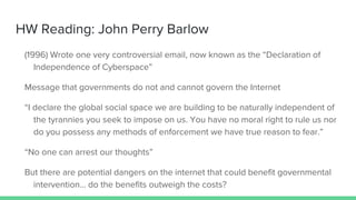 HW Reading: John Perry Barlow
(1996) Wrote one very controversial email, now known as the “Declaration of
Independence of Cyberspace”
Message that governments do not and cannot govern the Internet
“I declare the global social space we are building to be naturally independent of
the tyrannies you seek to impose on us. You have no moral right to rule us nor
do you possess any methods of enforcement we have true reason to fear.”
“No one can arrest our thoughts”
But there are potential dangers on the internet that could benefit governmental
intervention… do the benefits outweigh the costs?
 