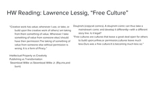 HW Reading: Lawrence Lessig, “Free Culture”
“Creative work has value; whenever I use, or take, or
build upon the creative work of others,I am taking
from them something of value. Whenever I take
something of value from someone else,I should
have their permission.The taking of something of
value from someone else without permission is
wrong. It is a form of Piracy.”
Intellectual Property vs Creativity
Publishing vs Transformation
Steamboat Willie vs Steamboat Willie Jr. (Rip,mix,and
burn)
Doujinshi (copycat comics). A doujinshi comic can thus take a
mainstream comic and develop it differently—with a different
story line. Is it legal?
“Free cultures are cultures that leave a great deal open for others
to build upon;unfree,or permission,cultures leave much
less.Ours was a free culture.It is becoming much less so.”
 