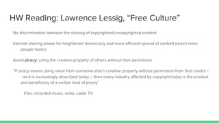 HW Reading: Lawrence Lessig, “Free Culture”
No discrimination between the sharing of copyrighted/uncopyrighted content
Internet sharing allows for heightened democracy and more efficient spread of content (reach more
people faster)
Avoid piracy: using the creative property of others without their permission
“If piracy means using value from someone else’s creative property without permission from that creator -
- as it is increasingly described today -- then every industry affected by copyright today is the product
and beneficiary of a certain kind of piracy”
Film, recorded music, radio, cable TV
 