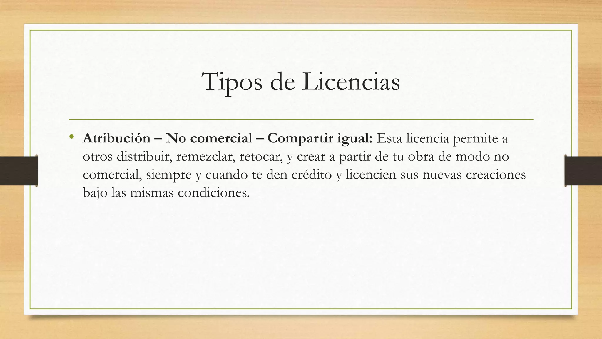 Tipos de Licencias
• Atribución – No comercial – Compartir igual: Esta licencia permite a
otros distribuir, remezclar, retocar, y crear a partir de tu obra de modo no
comercial, siempre y cuando te den crédito y licencien sus nuevas creaciones
bajo las mismas condiciones.
 