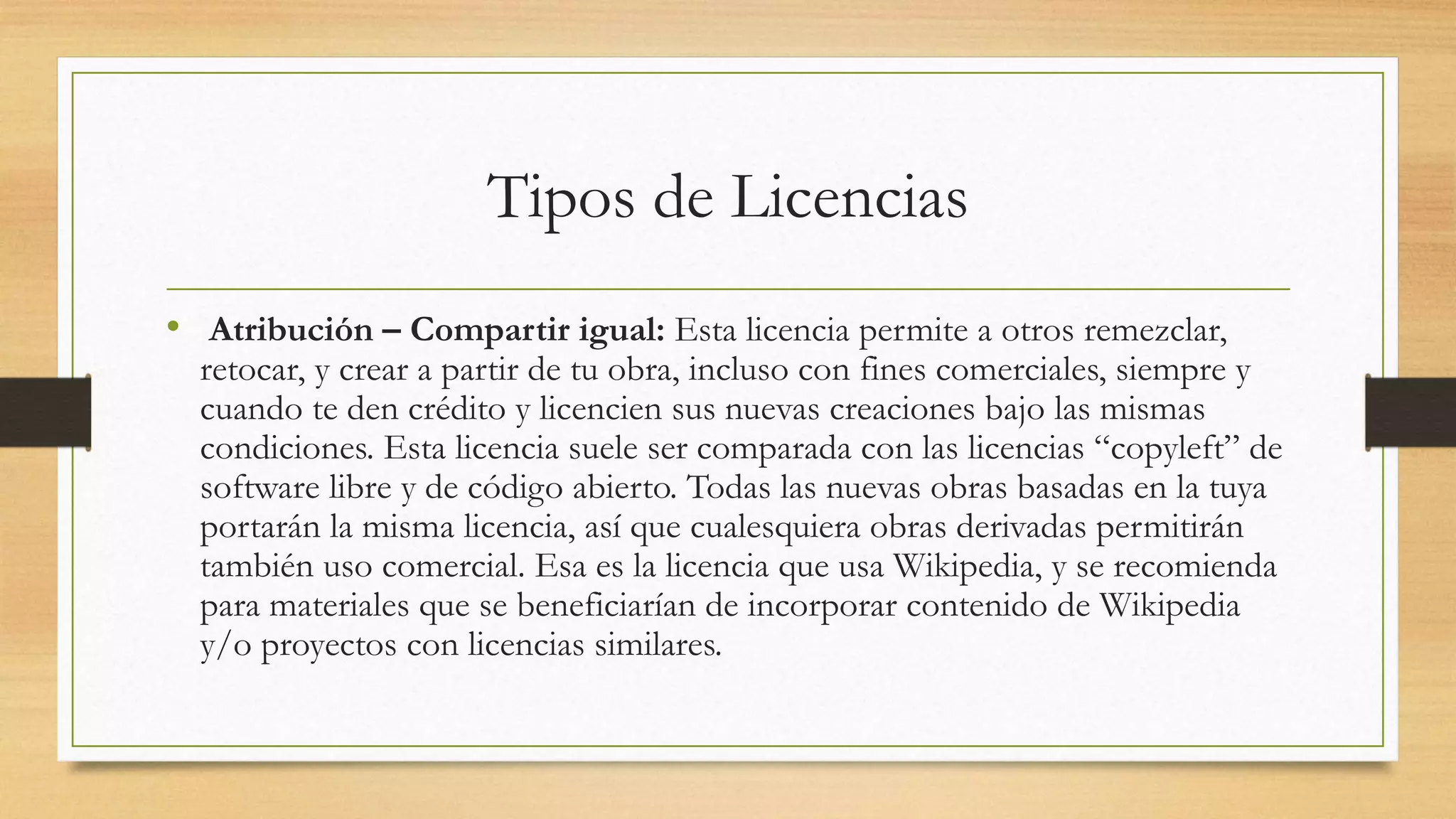 Tipos de Licencias
• Atribución – Compartir igual: Esta licencia permite a otros remezclar,
retocar, y crear a partir de tu obra, incluso con fines comerciales, siempre y
cuando te den crédito y licencien sus nuevas creaciones bajo las mismas
condiciones. Esta licencia suele ser comparada con las licencias “copyleft” de
software libre y de código abierto. Todas las nuevas obras basadas en la tuya
portarán la misma licencia, así que cualesquiera obras derivadas permitirán
también uso comercial. Esa es la licencia que usa Wikipedia, y se recomienda
para materiales que se beneficiarían de incorporar contenido de Wikipedia
y/o proyectos con licencias similares.
 
