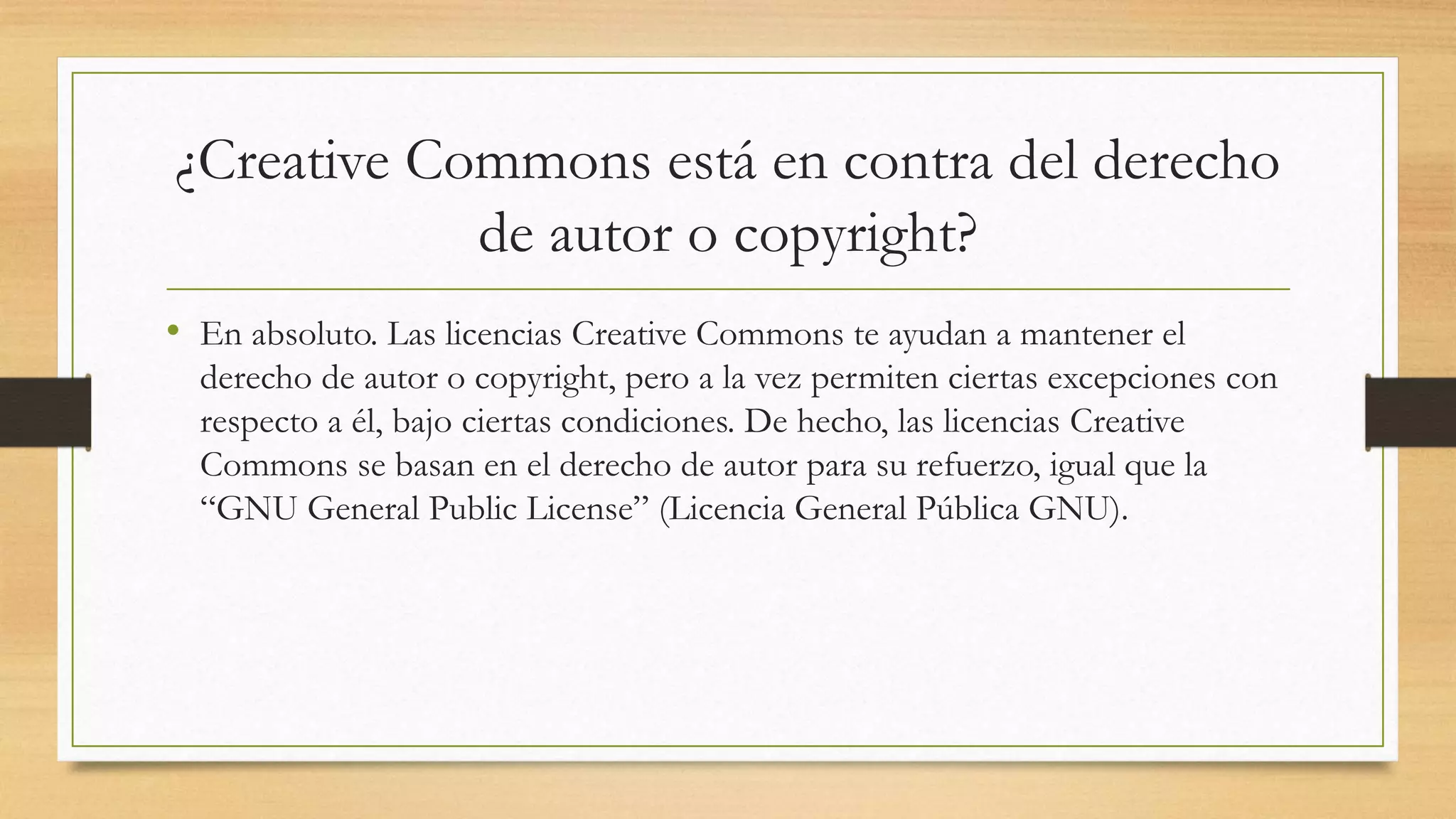 ¿Creative Commons está en contra del derecho
de autor o copyright?
• En absoluto. Las licencias Creative Commons te ayudan a mantener el
derecho de autor o copyright, pero a la vez permiten ciertas excepciones con
respecto a él, bajo ciertas condiciones. De hecho, las licencias Creative
Commons se basan en el derecho de autor para su refuerzo, igual que la
“GNU General Public License” (Licencia General Pública GNU).
 