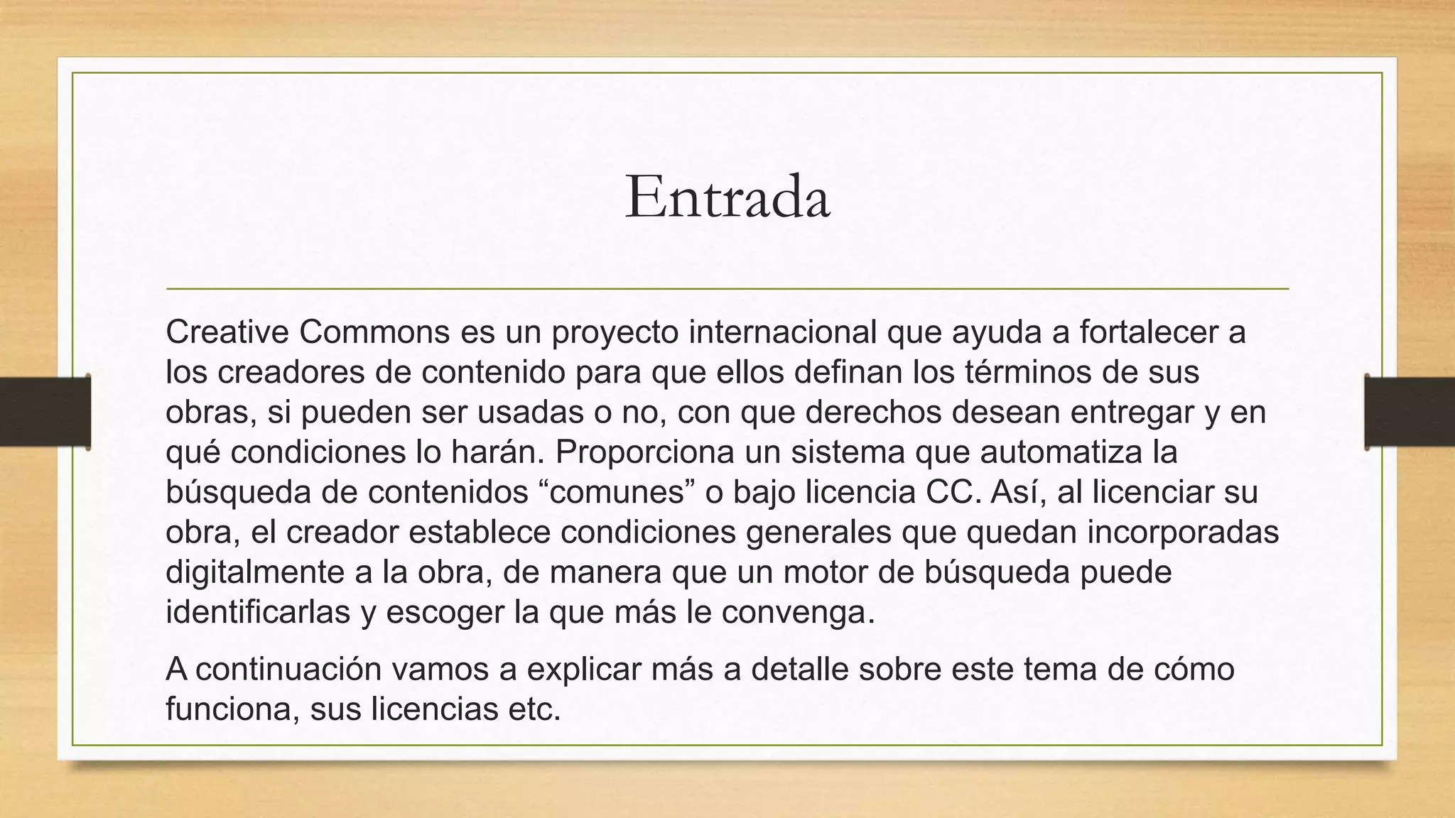 Entrada
Creative Commons es un proyecto internacional que ayuda a fortalecer a
los creadores de contenido para que ellos definan los términos de sus
obras, si pueden ser usadas o no, con que derechos desean entregar y en
qué condiciones lo harán. Proporciona un sistema que automatiza la
búsqueda de contenidos “comunes” o bajo licencia CC. Así, al licenciar su
obra, el creador establece condiciones generales que quedan incorporadas
digitalmente a la obra, de manera que un motor de búsqueda puede
identificarlas y escoger la que más le convenga.
A continuación vamos a explicar más a detalle sobre este tema de cómo
funciona, sus licencias etc.
 