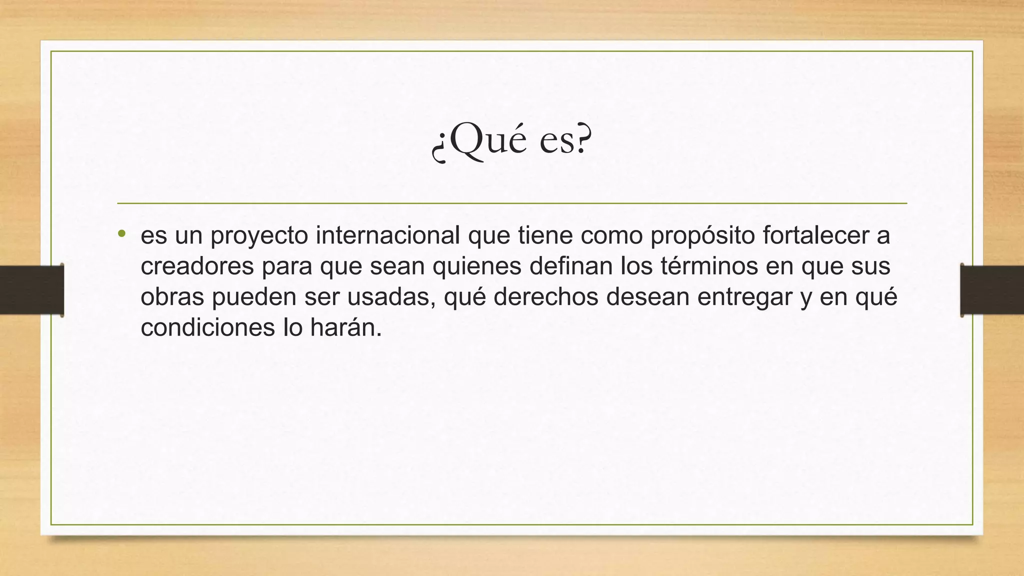 ¿Qué es?
• es un proyecto internacional que tiene como propósito fortalecer a
creadores para que sean quienes definan los términos en que sus
obras pueden ser usadas, qué derechos desean entregar y en qué
condiciones lo harán.
 