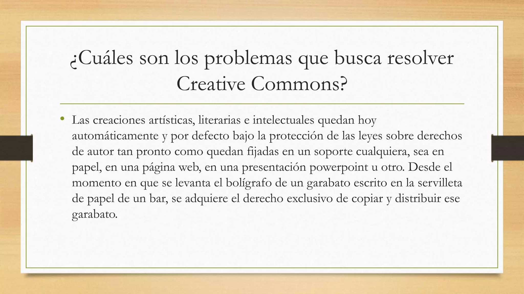 ¿Cuáles son los problemas que busca resolver
Creative Commons?
• Las creaciones artísticas, literarias e intelectuales quedan hoy
automáticamente y por defecto bajo la protección de las leyes sobre derechos
de autor tan pronto como quedan fijadas en un soporte cualquiera, sea en
papel, en una página web, en una presentación powerpoint u otro. Desde el
momento en que se levanta el bolígrafo de un garabato escrito en la servilleta
de papel de un bar, se adquiere el derecho exclusivo de copiar y distribuir ese
garabato.
 