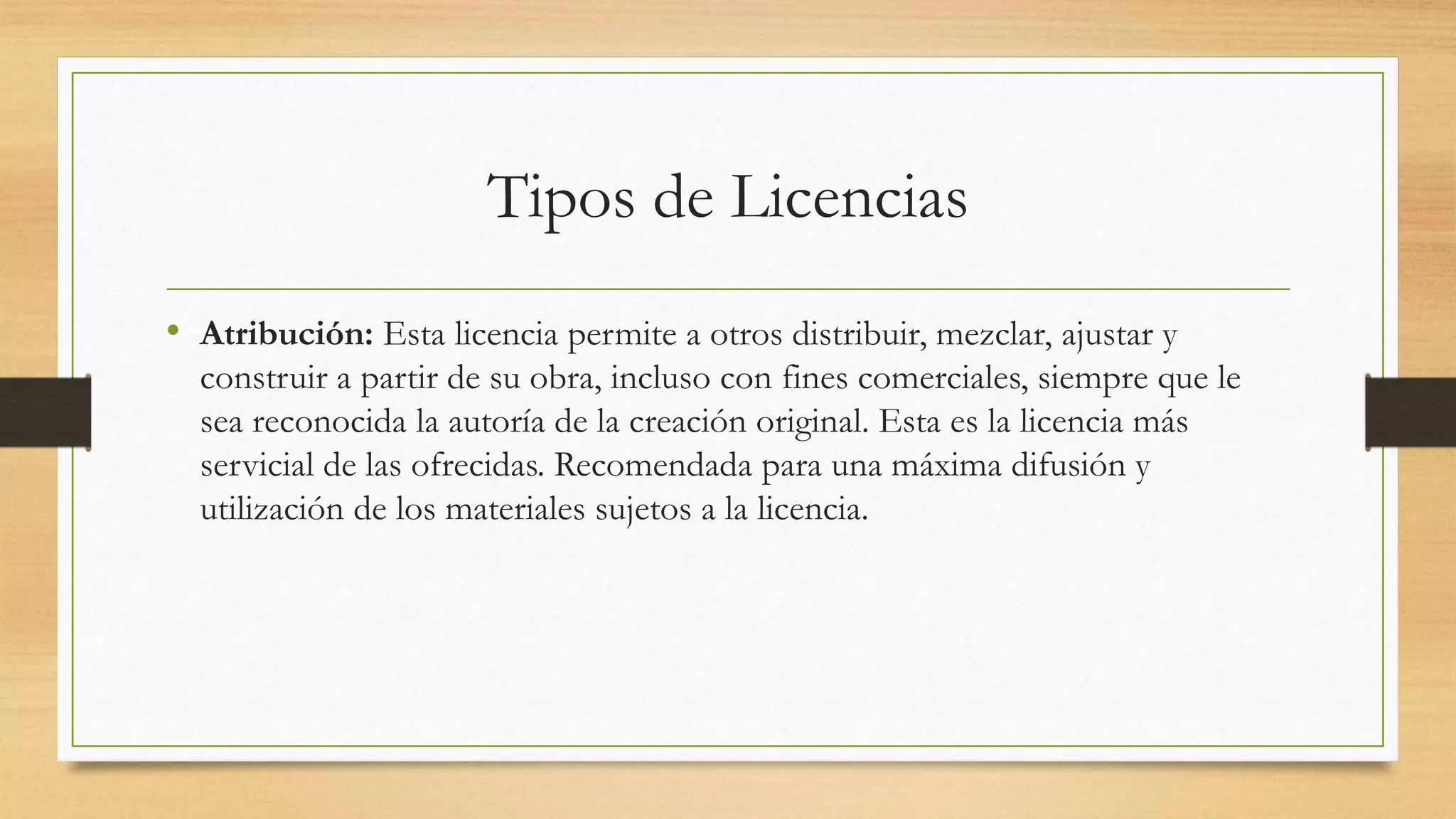 Tipos de Licencias
• Atribución: Esta licencia permite a otros distribuir, mezclar, ajustar y
construir a partir de su obra, incluso con fines comerciales, siempre que le
sea reconocida la autoría de la creación original. Esta es la licencia más
servicial de las ofrecidas. Recomendada para una máxima difusión y
utilización de los materiales sujetos a la licencia.
 