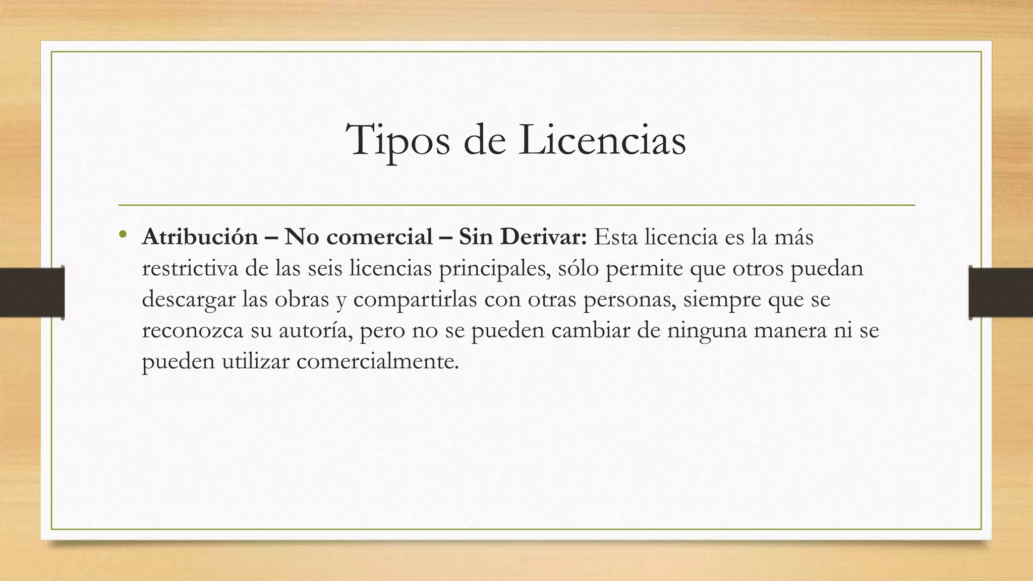 Tipos de Licencias
• Atribución – No comercial – Sin Derivar: Esta licencia es la más
restrictiva de las seis licencias principales, sólo permite que otros puedan
descargar las obras y compartirlas con otras personas, siempre que se
reconozca su autoría, pero no se pueden cambiar de ninguna manera ni se
pueden utilizar comercialmente.
 