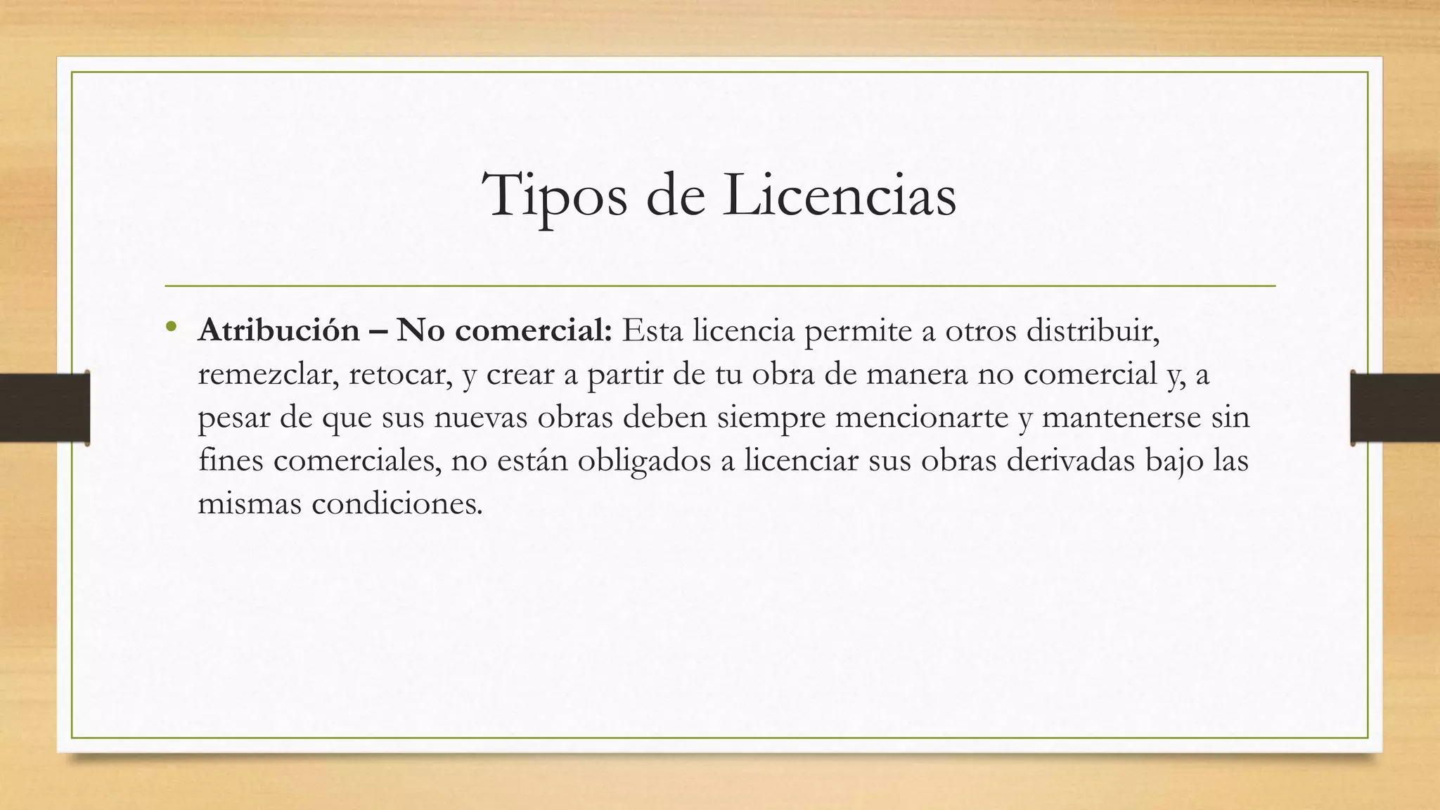 Tipos de Licencias
• Atribución – No comercial: Esta licencia permite a otros distribuir,
remezclar, retocar, y crear a partir de tu obra de manera no comercial y, a
pesar de que sus nuevas obras deben siempre mencionarte y mantenerse sin
fines comerciales, no están obligados a licenciar sus obras derivadas bajo las
mismas condiciones.
 