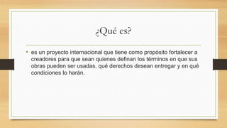¿Qué es?
• es un proyecto internacional que tiene como propósito fortalecer a
creadores para que sean quienes definan los términos en que sus
obras pueden ser usadas, qué derechos desean entregar y en qué
condiciones lo harán.
 
