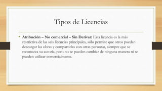 Tipos de Licencias
• Atribución – No comercial – Sin Derivar: Esta licencia es la más
restrictiva de las seis licencias principales, sólo permite que otros puedan
descargar las obras y compartirlas con otras personas, siempre que se
reconozca su autoría, pero no se pueden cambiar de ninguna manera ni se
pueden utilizar comercialmente.
 