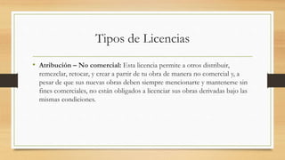 Tipos de Licencias
• Atribución – No comercial: Esta licencia permite a otros distribuir,
remezclar, retocar, y crear a partir de tu obra de manera no comercial y, a
pesar de que sus nuevas obras deben siempre mencionarte y mantenerse sin
fines comerciales, no están obligados a licenciar sus obras derivadas bajo las
mismas condiciones.
 