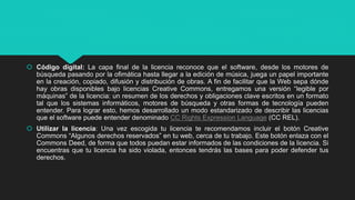  Código digital: La capa final de la licencia reconoce que el software, desde los motores de
búsqueda pasando por la ofimática hasta llegar a la edición de música, juega un papel importante
en la creación, copiado, difusión y distribución de obras. A fin de facilitar que la Web sepa dónde
hay obras disponibles bajo licencias Creative Commons, entregamos una versión “legible por
máquinas” de la licencia: un resumen de los derechos y obligaciones clave escritos en un formato
tal que los sistemas informáticos, motores de búsqueda y otras formas de tecnología pueden
entender. Para lograr esto, hemos desarrollado un modo estandarizado de describir las licencias
que el software puede entender denominado CC Rights Expression Language (CC REL).
 Utilizar la licencia: Una vez escogida tu licencia te recomendamos incluir el botón Creative
Commons “Algunos derechos reservados” en tu web, cerca de tu trabajo. Este botón enlaza con el
Commons Deed, de forma que todos puedan estar informados de las condiciones de la licencia. Si
encuentras que tu licencia ha sido violada, entonces tendrás las bases para poder defender tus
derechos.
 