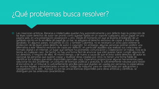 ¿Qué problemas busca resolver?
 Las creaciones artísticas, literarias e intelectuales quedan hoy automáticamente y por defecto bajo la protección de
las leyes sobre derechos de autor tan pronto como quedan fijadas en un soporte cualquiera, sea en papel, en una
página web, en una presentación powerpoint u otro. Desde el momento en que se levanta el bolígrafo de un
garabato escrito en la servilleta de papel de un bar, se adquiere el derecho exclusivo de copiar y distribuir ese
garabato. En algunos países, incluyendo EE.UU. y también Colombia, no es necesario un aviso para obtener la
protección de las leyes sobre derecho de autor o copyright. Sin embargo, algunas personas podrían preferir una
alternativa a este “derecho exclusivo de copia por defecto”, en particular aquellos que realizan sus creaciones en
formato digital o en Internet, un lugar que siempre ha prometido comunicación y colaboración sin trabas. Ésta es la
teoría, en cualquier caso. De hecho, no hay una forma fácil de anunciar que sólo quieres hacer cumplir algunos de
tus derechos, o ninguno de ellos. Al mismo tiempo, y de nuevo a causa de que el aviso sobre derechos de autor es
opcional, las personas que quieren copiar y reutilizar obras creadas por otros no tienen una forma fiable de
identificar los trabajos que están disponibles para tales usos. Esperamos proporcionar algunas herramientas para
solucionar los dos problemas: un conjunto de licencias públicas y gratuitas, lo suficientemente robustas para resistir
el escrutinio de un tribunal; lo suficientemente sencillas para que puedan ser usadas por personas no especialistas
en asuntos legales, y estandarizadas a nivel de “código de máquina” para ser identificadas por aplicaciones y
navegadores en la web. Aunque no son las únicas licencias disponibles para obras artísticas y científicas, se
distinguen por las anteriores características.
 