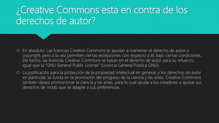 ¿Creative Commons esta en contra de los
derechos de autor?
 En absoluto. Las licencias Creative Commons te ayudan a mantener el derecho de autor o
copyright, pero a la vez permiten ciertas excepciones con respecto a él, bajo ciertas condiciones.
De hecho, las licencias Creative Commons se basan en el derecho de autor para su refuerzo,
igual que la “GNU General Public License” (Licencia General Pública GNU).
 La justificación para la protección de la propiedad intelectual en general, y los derechos de autor
en particular, se funda en la promoción del progreso de la ciencia y las artes. Creative Commons
también desea promocionar la ciencia y las artes, para lo cual ayuda a los creadores a ajustar sus
derechos de modo que se adapte a sus preferencias.
 