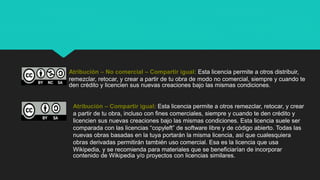 Atribución – No comercial – Compartir igual: Esta licencia permite a otros distribuir,
remezclar, retocar, y crear a partir de tu obra de modo no comercial, siempre y cuando te
den crédito y licencien sus nuevas creaciones bajo las mismas condiciones.
Atribución – Compartir igual: Esta licencia permite a otros remezclar, retocar, y crear
a partir de tu obra, incluso con fines comerciales, siempre y cuando te den crédito y
licencien sus nuevas creaciones bajo las mismas condiciones. Esta licencia suele ser
comparada con las licencias “copyleft” de software libre y de código abierto. Todas las
nuevas obras basadas en la tuya portarán la misma licencia, así que cualesquiera
obras derivadas permitirán también uso comercial. Esa es la licencia que usa
Wikipedia, y se recomienda para materiales que se beneficiarían de incorporar
contenido de Wikipedia y/o proyectos con licencias similares.
 