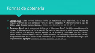 Formas de obtenerla
 Código legal: Cada licencia comienza como un instrumento legal tradicional, en el tipo de
lenguaje y formato de texto conocidos y amados por los abogados. A esto lo llamamos la capa de
Código Legal de cada licencia. Ejemplo: Código legal de la licencia CC BY SA 4.0
 Commons Deed: es el resumen de la licencia o “Commons Deed” (también conocido como la
versión “legible por humanos” de la licencia). Se trata de una referencia práctica para licenciantes
y licenciatarios, que resume y expresa algunos de los términos y condiciones más importantes.
Piensa en el Commons Deed como una interfaz amistosa para el Código Legal que está debajo,
aunque el resumen en sí mismo no es una licencia y su contenido no es parte del Código Legal
propiamente tal. Ejemplo: Commons deed de la licencia CC BY SA 4.0.
 