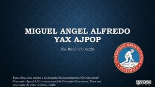 MIGUEL ANGEL ALFREDO
YAX AJPOP
No. 9837-17-05128
Esta obra está sujeta a la licencia Reconocimiento-NoComercial-
CompartirIgual 4.0 Internacional de Creative Commons. Para ver
una copia de esta licencia, visite
 