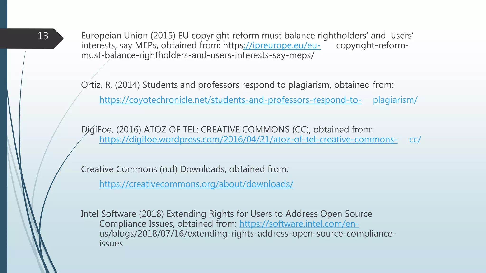 Europeian Union (2015) EU copyright reform must balance rightholders’ and users’
interests, say MEPs, obtained from: https://ipreurope.eu/eu- copyright-reform-
must-balance-rightholders-and-users-interests-say-meps/
Ortiz, R. (2014) Students and professors respond to plagiarism, obtained from:
https://coyotechronicle.net/students-and-professors-respond-to- plagiarism/
DigiFoe, (2016) ATOZ OF TEL: CREATIVE COMMONS (CC), obtained from:
https://digifoe.wordpress.com/2016/04/21/atoz-of-tel-creative-commons- cc/
Creative Commons (n.d) Downloads, obtained from:
https://creativecommons.org/about/downloads/
Intel Software (2018) Extending Rights for Users to Address Open Source
Compliance Issues, obtained from: https://software.intel.com/en-
us/blogs/2018/07/16/extending-rights-address-open-source-compliance-
issues
13
 