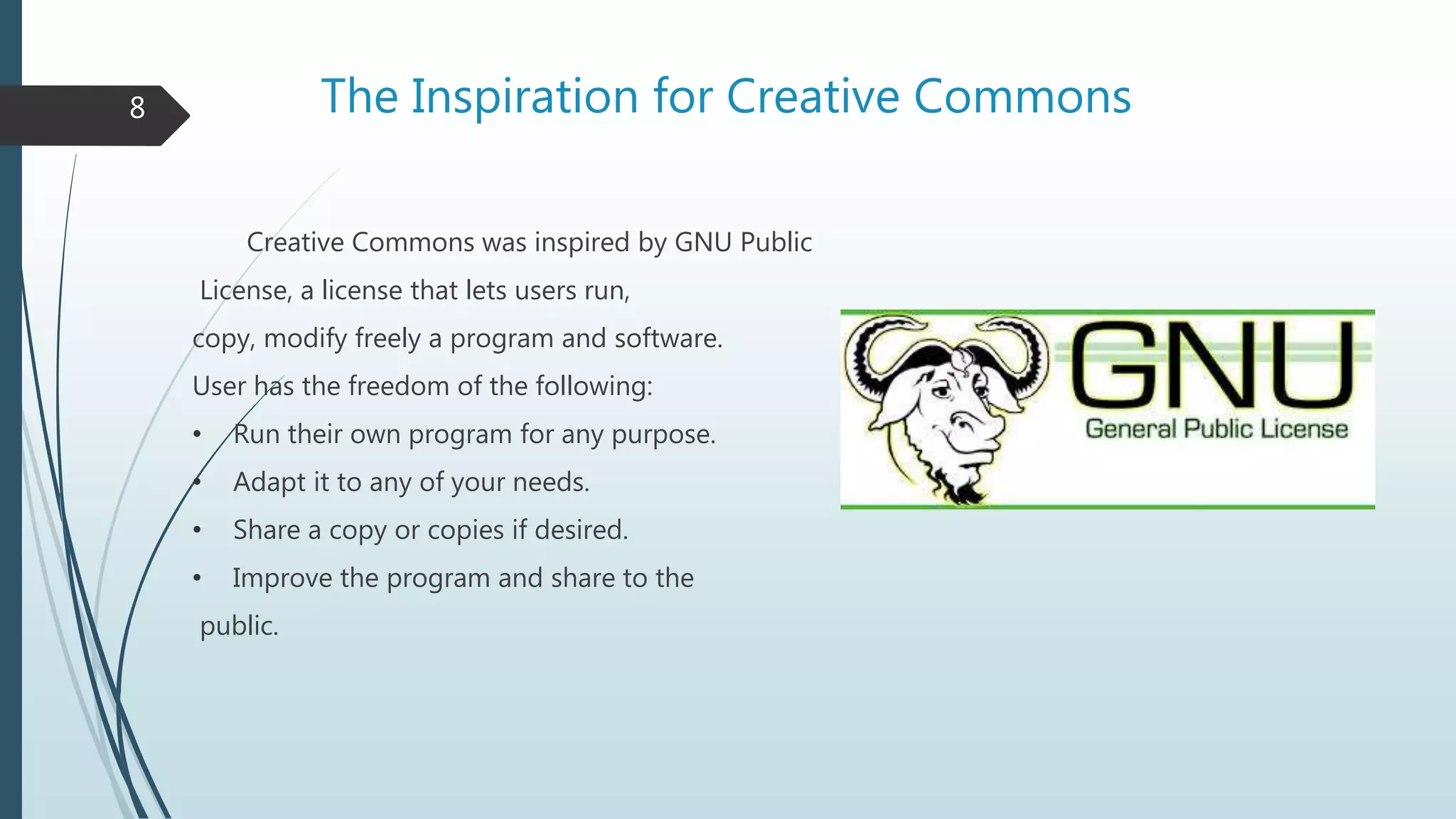 The Inspiration for Creative Commons
Creative Commons was inspired by GNU Public
License, a license that lets users run,
copy, modify freely a program and software.
User has the freedom of the following:
• Run their own program for any purpose.
• Adapt it to any of your needs.
• Share a copy or copies if desired.
• Improve the program and share to the
public.
8
 