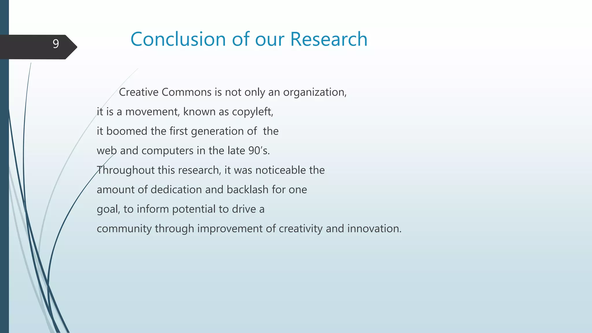 Conclusion of our Research
Creative Commons is not only an organization,
it is a movement, known as copyleft,
it boomed the first generation of the
web and computers in the late 90’s.
Throughout this research, it was noticeable the
amount of dedication and backlash for one
goal, to inform potential to drive a
community through improvement of creativity and innovation.
9
 