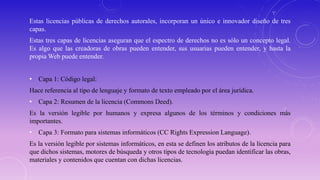 Estas licencias públicas de derechos autorales, incorporan un único e innovador diseño de tres
capas.
Estas tres capas de licencias aseguran que el espectro de derechos no es sólo un concepto legal.
Es algo que las creadoras de obras pueden entender, sus usuarias pueden entender, y hasta la
propia Web puede entender.
• Capa 1: Código legal:
Hace referencia al tipo de lenguaje y formato de texto empleado por el área jurídica.
• Capa 2: Resumen de la licencia (Commons Deed).
Es la versión legible por humanos y expresa algunos de los términos y condiciones más
importantes.
• Capa 3: Formato para sistemas informáticos (CC Rights Expression Language).
Es la versión legible por sistemas informáticos, en esta se definen los atributos de la licencia para
que dichos sistemas, motores de búsqueda y otros tipos de tecnología puedan identificar las obras,
materiales y contenidos que cuentan con dichas licencias.
 
